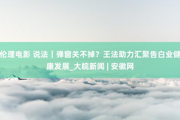 伦理电影 说法｜弹窗关不掉？王法助力汇聚告白业健康发展_大皖新闻 | 安徽网