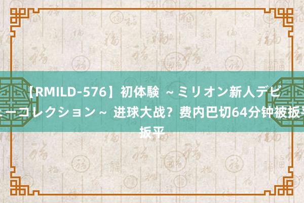 【RMILD-576】初体験 ～ミリオン新人デビューコレクション～ 进球大战？费内巴切64分钟被扳平
