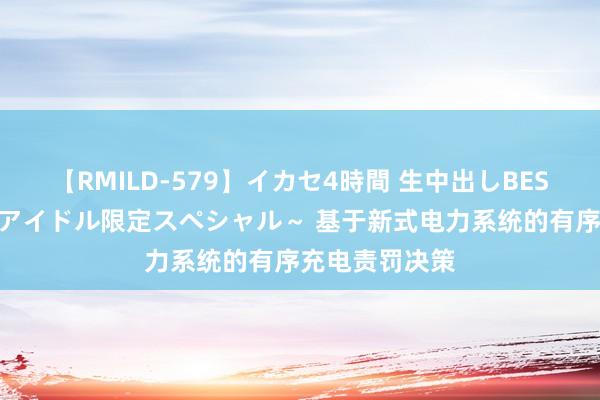 【RMILD-579】イカセ4時間 生中出しBEST ～カリスマアイドル限定スペシャル～ 基于新式电力系统的有序充电责罚决策