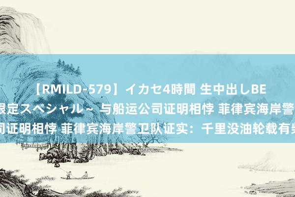 【RMILD-579】イカセ4時間 生中出しBEST ～カリスマアイドル限定スペシャル～ 与船运公司证明相悖 菲律宾海岸警卫队证实：千里没油轮载有柴油