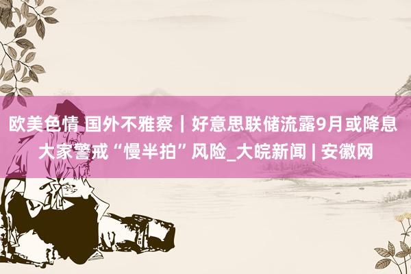 欧美色情 国外不雅察｜好意思联储流露9月或降息 大家警戒“慢半拍”风险_大皖新闻 | 安徽网