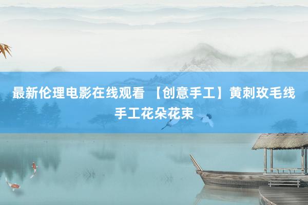 最新伦理电影在线观看 【创意手工】黄刺玫毛线手工花朵花束
