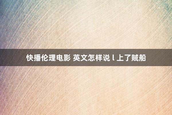 快播伦理电影 英文怎样说 l 上了贼船