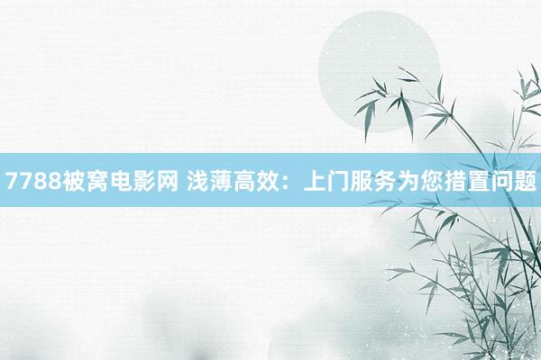 7788被窝电影网 浅薄高效：上门服务为您措置问题