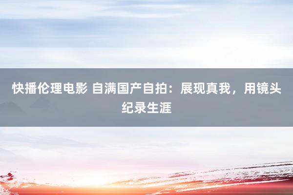 快播伦理电影 自满国产自拍：展现真我，用镜头纪录生涯
