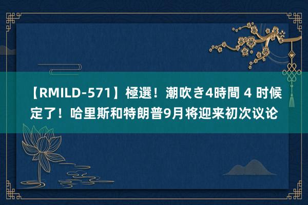 【RMILD-571】極選！潮吹き4時間 4 时候定了！哈里斯和特朗普9月将迎来初次议论