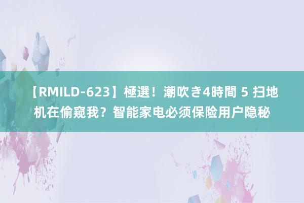 【RMILD-623】極選！潮吹き4時間 5 扫地机在偷窥我？智能家电必须保险用户隐秘