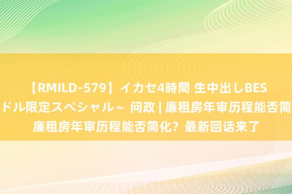 【RMILD-579】イカセ4時間 生中出しBEST ～カリスマアイドル限定スペシャル～ 问政 | 廉租房年审历程能否简化？最新回话来了