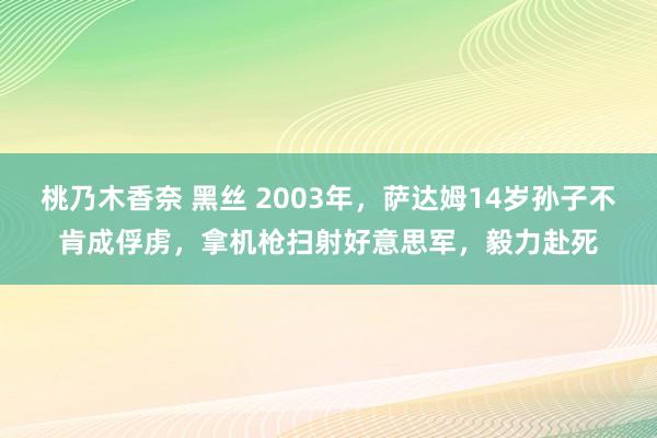 桃乃木香奈 黑丝 2003年，萨达姆14岁孙子不肯成俘虏，拿机枪扫射好意思军，毅力赴死