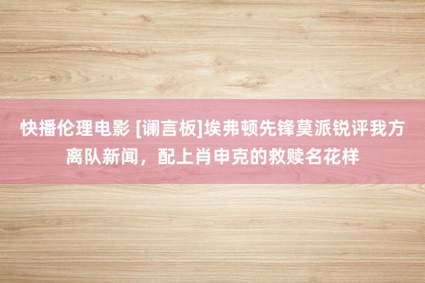 快播伦理电影 [谰言板]埃弗顿先锋莫派锐评我方离队新闻，配上肖申克的救赎名花样