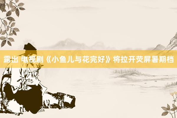 露出 电视剧《小鱼儿与花完好》将拉开荧屏暑期档