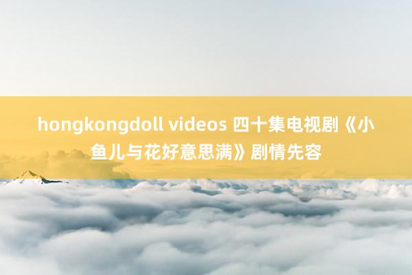 hongkongdoll videos 四十集电视剧《小鱼儿与花好意思满》剧情先容