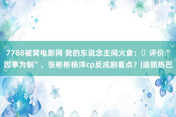 7788被窝电影网 我的东说念主间火食：​评价“因事为制”，张彬彬杨洋cp反成剧看点？|迪丽热巴