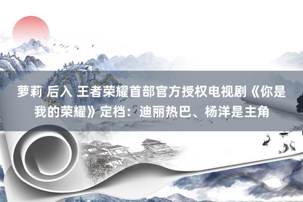萝莉 后入 王者荣耀首部官方授权电视剧《你是我的荣耀》定档：迪丽热巴、杨洋是主角