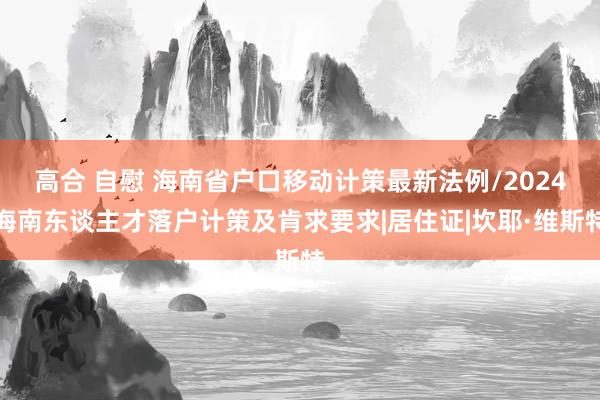 高合 自慰 海南省户口移动计策最新法例/2024海南东谈主才落户计策及肯求要求|居住证|坎耶·维斯特