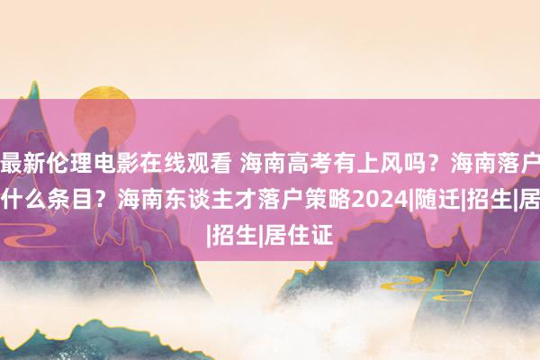 最新伦理电影在线观看 海南高考有上风吗？海南落户需要什么条目？海南东谈主才落户策略2024|随迁|招生|居住证