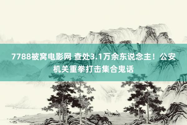 7788被窝电影网 查处3.1万余东说念主！公安机关重拳打击集合鬼话