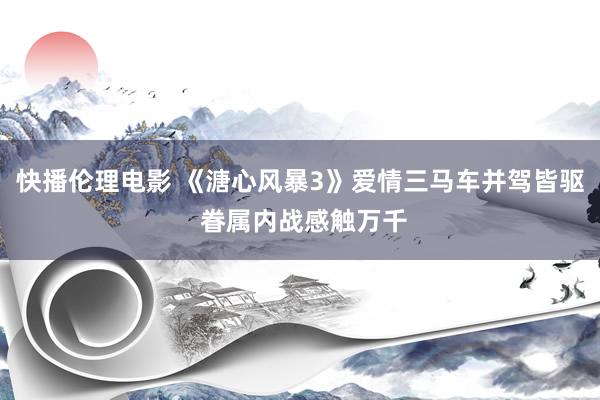 快播伦理电影 《溏心风暴3》爱情三马车并驾皆驱 眷属内战感触万千