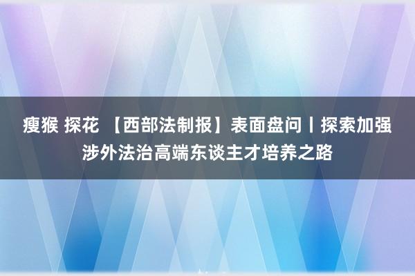 瘦猴 探花 【西部法制报】表面盘问丨探索加强涉外法治高端东谈主才培养之路