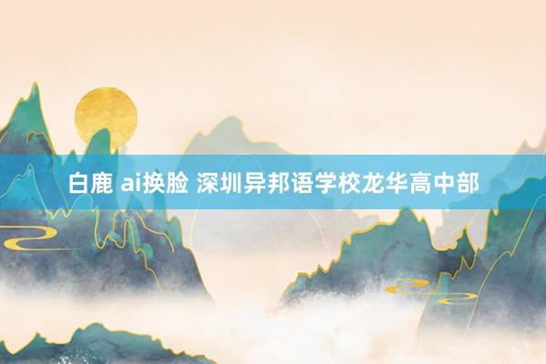 白鹿 ai换脸 深圳异邦语学校龙华高中部