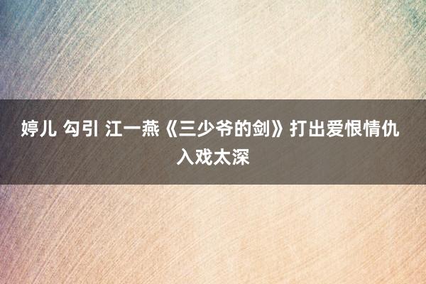 婷儿 勾引 江一燕《三少爷的剑》打出爱恨情仇 入戏太深