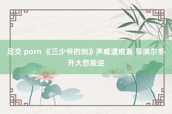 足交 porn 《三少爷的剑》声威遭炮轰 导演尔冬升大怒叛逆