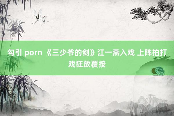 勾引 porn 《三少爷的剑》江一燕入戏 上阵拍打戏狂放覆按