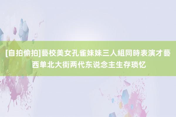 [自拍偷拍]藝校美女孔雀妹妹三人組同時表演才藝 西单北大街两代东说念主生存琐忆