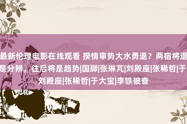 最新伦理电影在线观看 揆情审势大水勇退？两宿将退放洋足集训或是分辨，往后将是趋势|国脚|张琳芃|刘殿座|张稀哲|于大宝|李铁被查