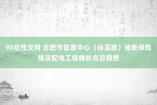 90后性交网 合肥市留置中心（裕溪路）抽象保险楼及配电工程雠校名目假想