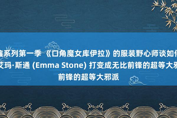 鑫系列第一季 《口角魔女库伊拉》的服装野心师谈如何将艾玛·斯通 (Emma Stone) 打变成无比前锋的超等大邪派