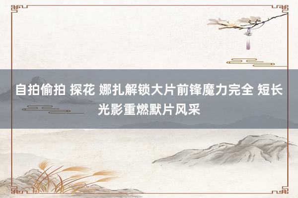 自拍偷拍 探花 娜扎解锁大片前锋魔力完全 短长光影重燃默片风采