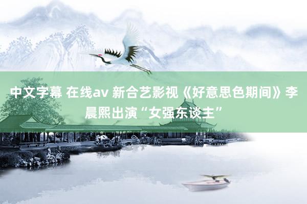 中文字幕 在线av 新合艺影视《好意思色期间》李晨熙出演“女强东谈主”