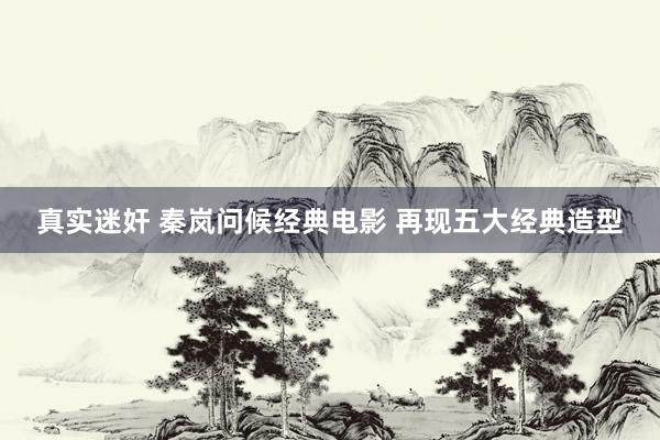 真实迷奸 秦岚问候经典电影 再现五大经典造型