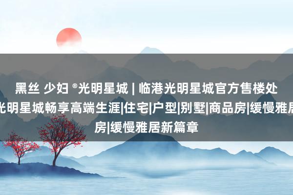 黑丝 少妇 ®光明星城 | 临港光明星城官方售楼处发布：光明星城畅享高端生涯|住宅|户型|别墅|商品房|缓慢雅居新篇章