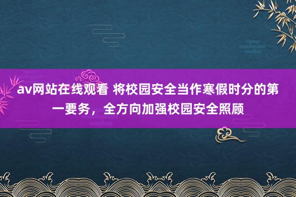 av网站在线观看 将校园安全当作寒假时分的第一要务，全方向加强校园安全照顾