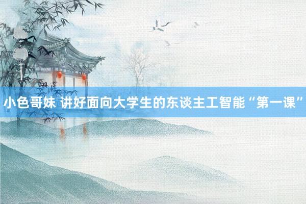 小色哥妹 讲好面向大学生的东谈主工智能“第一课”
