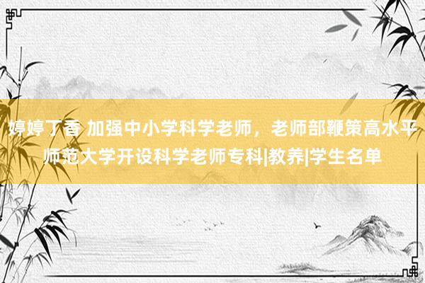 婷婷丁香 加强中小学科学老师，老师部鞭策高水平师范大学开设科学老师专科|教养|学生名单
