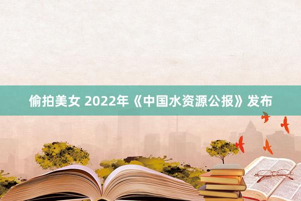 偷拍美女 2022年《中国水资源公报》发布