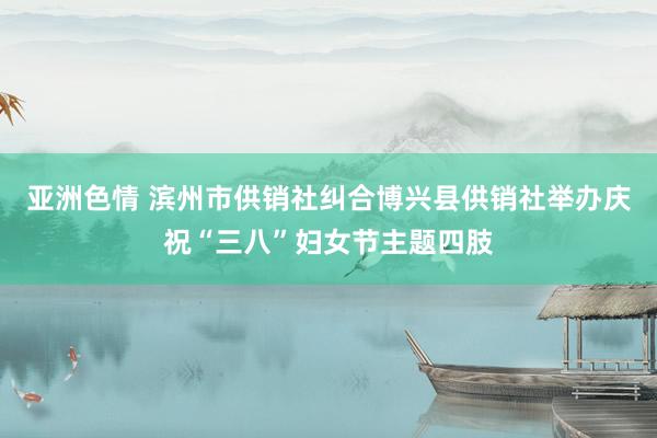 亚洲色情 滨州市供销社纠合博兴县供销社举办庆祝“三八”妇女节主题四肢