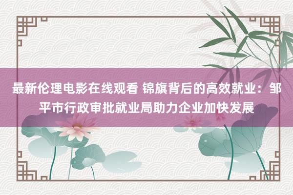 最新伦理电影在线观看 锦旗背后的高效就业：邹平市行政审批就业局助力企业加快发展