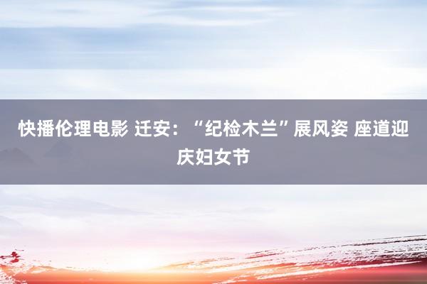 快播伦理电影 迁安：“纪检木兰”展风姿 座道迎庆妇女节