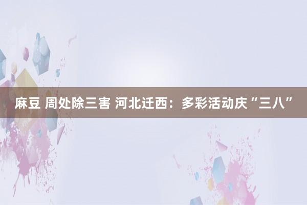 麻豆 周处除三害 河北迁西：多彩活动庆“三八”