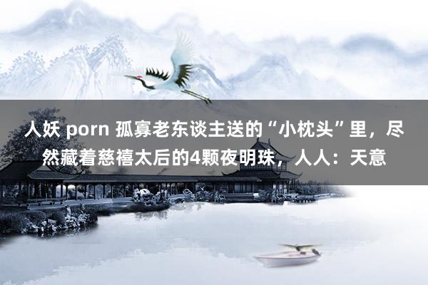 人妖 porn 孤寡老东谈主送的“小枕头”里，尽然藏着慈禧太后的4颗夜明珠，人人：天意