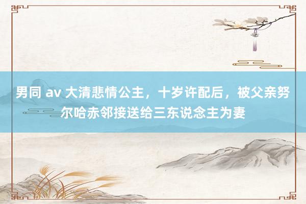男同 av 大清悲情公主，十岁许配后，被父亲努尔哈赤邻接送给三东说念主为妻