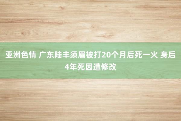 亚洲色情 广东陆丰须眉被打20个月后死一火 身后4年死因遭修改