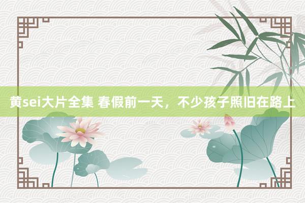 黄sei大片全集 春假前一天，不少孩子照旧在路上