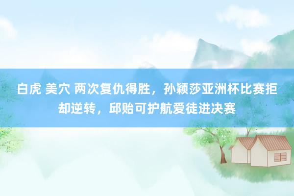 白虎 美穴 两次复仇得胜，孙颖莎亚洲杯比赛拒却逆转，邱贻可护航爱徒进决赛