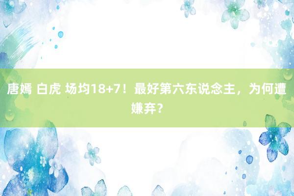 唐嫣 白虎 场均18+7！最好第六东说念主，为何遭嫌弃？
