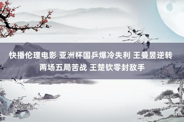 快播伦理电影 亚洲杯国乒爆冷失利 王曼昱逆转 两场五局苦战 王楚钦零封敌手